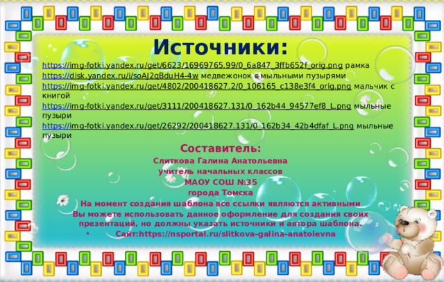 Источники: https:// img-fotki.yandex.ru/get/6623/16969765.99/0_6a847_3ffb652f_orig.png рамка https:// disk.yandex.ru/i/soAJ2qBduH4-4w медвежонок с мыльными пузырями https:// img-fotki.yandex.ru/get/4802/200418627.2/0_106165_c138e3f4_orig.png мальчик с книгой https:// img-fotki.yandex.ru/get/3111/200418627.131/0_162b44_94577ef8_L.png мыльные пузыри https:// img-fotki.yandex.ru/get/26292/200418627.131/0_162b34_42b4dfaf_L.png мыльные пузыри Составитель: Слиткова Галина Анатольевна учитель начальных классов МАОУ СОШ №35 города Томска На момент создания шаблона все ссылки являются активными Вы можете использовать данное оформление для создания своих презентаций, но должны указать источники и автора шаблона. Сайт:https://nsportal.ru/slitkova-galina-anatolevna 