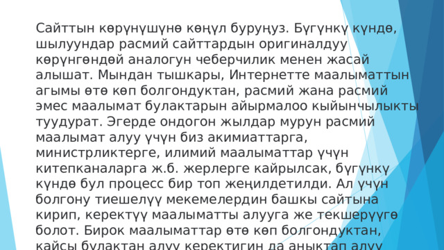 Сайттын көрүнүшүнө көңүл буруңуз. Бүгүнкү күндө, шылуундар расмий сайттардын оригиналдуу көрүнгөндөй аналогун чеберчилик менен жасай алышат. Мындан тышкары, Интернетте маалыматтын агымы өтө көп болгондуктан, расмий жана расмий эмес маалымат булактарын айырмалоо кыйынчылыкты туудурат. Эгерде ондогон жылдар мурун расмий маалымат алуу үчүн биз акимиаттарга, министрликтерге, илимий маалыматтар үчүн китепканаларга ж.б. жерлерге кайрылсак, бүгүнкү күндө бул процесс бир топ жеңилдетилди. Ал үчүн болгону тиешелүү мекемелердин башкы сайтына кирип, керектүү маалыматты алууга же текшерүүгө болот. Бирок маалыматтар өтө көп болгондуктан, кайсы булактан алуу керектигин да аныктап алуу керек 
