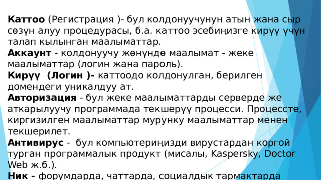 Каттоо (Регистрация )- бул колдонуучунун атын жана сыр сөзүн алуу процедурасы, б.а. каттоо эсебиңизге кирүү үчүн талап кылынган маалыматтар. Аккаунт - колдонуучу жөнүндө маалымат - жеке маалыматтар (логин жана пароль). Кирүү (Логин )- каттоодо колдонулган, берилген домендеги уникалдуу ат. Авторизация - бул жеке маалыматтарды серверде же аткарылуучу программада текшерүү процесси. Процессте, киргизилген маалыматтар мурунку маалыматтар менен текшерилет. Антивирус - бул компьютериңизди вирустардан коргой турган программалык продукт (мисалы, Kaspersky, Doctor Web ж.б.). Ник - форумдарда, чаттарда, социалдык тармактарда каттоодо көрсөтүлгөн уникалдуу, ойдон чыгарылган колдонуучунун аты. 