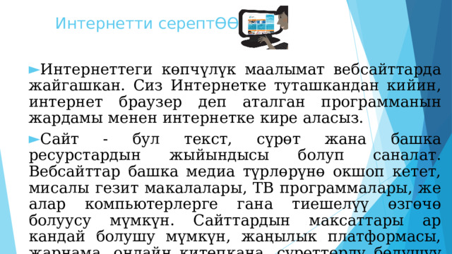 Интернетти серептӨӨ Интернеттеги көпчүлүк маалымат вебсайттарда жайгашкан. Сиз Интернетке туташкандан кийин, интернет браузер деп аталган программанын жардамы менен интернетке кире аласыз. Сайт - бул текст, сүрөт жана башка ресурстардын жыйындысы болуп саналат. Вебсайттар башка медиа түрлөрүнө окшоп кетет, мисалы гезит макалалары, ТВ программалары, же алар компьютерлерге гана тиешелүү өзгөчө болуусу мүмкүн. Сайттардын максаттары ар кандай болушу мүмкүн, жаңылык платформасы, жарнама, онлайн китепкана, сүрөттөрдү бөлүшүү форуму, же биз сыяктуу билим берүү тармагы!  
