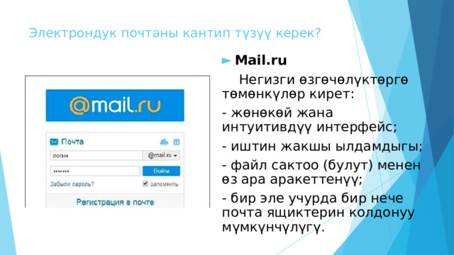 Электрондук почтаны кантип түзүү керек? Mail.ru  Негизги өзгөчөлүктөргө төмөнкүлөр кирет: - жөнөкөй жана интуитивдүү интерфейс; - иштин жакшы ылдамдыгы; - файл сактоо (булут) менен өз ара аракеттенүү; - бир эле учурда бир нече почта ящиктерин колдонуу мүмкүнчүлүгү. 