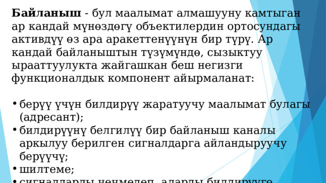 Байланыш - бул маалымат алмашууну камтыган ар кандай мүнөздөгү объектилердин ортосундагы активдүү өз ара аракеттенүүнүн бир түрү. Ар кандай байланыштын түзүмүндө, сызыктуу ырааттуулукта жайгашкан беш негизги функционалдык компонент айырмаланат: берүү үчүн билдирүү жаратуучу маалымат булагы (адресант); билдирүүнү белгилүү бир байланыш каналы аркылуу берилген сигналдарга айландыруучу берүүчү; шилтеме; сигналдарды чечмелеп, аларды билдирүүгө айландыруучу маалымат кабыл алгыч; билдирүү арналган маалыматты алуучу (адресат). 