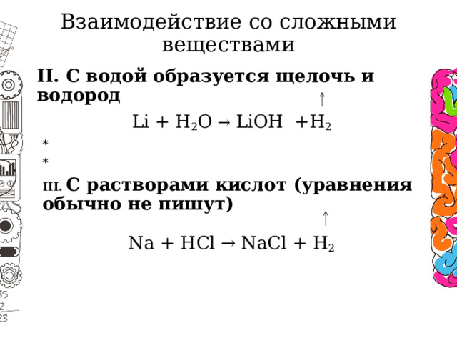Взаимодействие со сложными веществами II. С водой образуется щелочь и водород Li + H 2 O → LiOH +H 2 * * III. С растворами кислот (уравнения обычно не пишут) Na + HCl → NaCl + H 2  