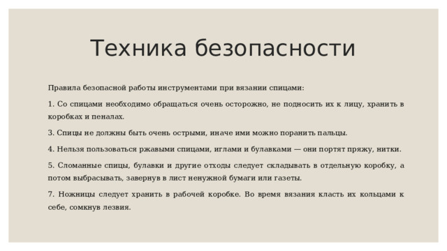 Техника безопасности Правила безопасной работы инструментами при вязании спицами: 1. Со спицами необходимо обращаться очень осторожно, не подносить их к лицу, хранить в коробках и пеналах. 3. Спицы не должны быть очень острыми, иначе ими можно поранить пальцы. 4. Нельзя пользоваться ржавыми спицами, иглами и булавками — они портят пряжу, нитки. 5. Сломанные спицы, булавки и другие отходы следует складывать в отдельную коробку, а потом выбрасывать, завернув в лист ненужной бумаги или газеты. 7. Ножницы следует хранить в рабочей коробке. Во время вязания класть их кольцами к себе, сомкнув лезвия. 