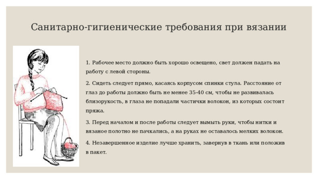 Санитарно-гигиенические требования при вязании 1. Рабочее место должно быть хорошо освещено, свет должен падать на работу с левой стороны. 2. Сидеть следует прямо, касаясь корпусом спинки стула. Расстояние от глаз до работы должно быть не менее 35-40 см, чтобы не развивалась близорукость, в глаза не попадали частички волокон, из которых состоит пряжа. 3. Перед началом и после работы следует вымыть руки, чтобы нитки и вязаное полотно не пачкались, а на руках не оставалось мелких волокон. 4. Незавершенное изделие лучше хранить, завернув в ткань или положив в пакет. 