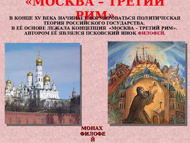 «МОСКВА – ТРЕТИЙ РИМ» В КОНЦЕ XV ВЕКА НАЧИНАЕТ ФОРМИРОВАТЬСЯ ПОЛИТИЧЕСКАЯ ТЕОРИЯ РОССИЙСКОГО ГОСУДАРСТВА. В ЕЁ ОСНОВЕ ЛЕЖАЛА КОНЦЕПЦИЯ «МОСКВА – ТРЕТИЙ РИМ». АВТОРОМ ЕЁ ЯВЛЯЛСЯ ПСКОВСКИЙ ИНОК  ФИЛОФЕЙ .  МОНАХ ФИЛОФЕЙ  