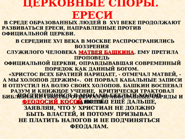 ЦЕРКОВНЫЕ СПОРЫ. ЕРЕСИ В СРЕДЕ ОБРАЗОВАННЫХ ЛЮДЕЙ В XVI ВЕКЕ ПРОДОЛЖАЮТ РАЗВИВАТЬСЯ ЕРЕСИ, НАПРАВЛЕННЫЕ ПРОТИВ ОФИЦИАЛЬНОЙ ЦЕРКВИ.  В СЕРЕДИНЕ XVI ВЕКА В МОСКВЕ РАСПРОСТРАНИЛИСЬ ВОЗЗРЕНИЯ СЛУЖИЛОГО ЧЕЛОВЕКА МАТВЕЯ БАШКИНА . ЕМУ ПРЕТИЛА ПРОПОВЕДЬ ОФИЦИАЛЬНОЙ ЦЕРКВИ, ОПРАВДЫВАВШАЯ СОВРЕМЕННЫЙ ПОРЯДОК КАК ДАННЫЙ БОГОМ.  «ХРИСТОС ВСЕХ БРАТИЕЙ НАРИЦАЕТ, - ОТМЕЧАЛ МАТВЕЙ, - А МЫ ХОЛОПОВ ДЕРЖИМ». ОН ПОРВАЛ КАБАЛЬНЫЕ ЗАПИСИ И ОТПУСТИЛ НА ВОЛЮ СВОИХ ХОЛОПОВ. БАШКИН ВОСПЕВАЛ РАЗУМ И КНИЖНОЕ УЧЕНИЕ, КРИТИЧЕСКИ ТРАКТОВАЛ БИБЛЕЙСКИЕ ТЕКСТЫ, ОТВЕРГАЛ ПРАВОСЛАВНЫЕ ОБРЯДЫ И ТАИНСТВА. ПОСТРИГШИЙСЯ В МОНАХИ БЕГЛЫЙ ХОЛОП ФЕОДОСИЙ КОСОЙ  ПОШЁЛ ЕЩЁ ДАЛЬШЕ, ЗАЯВЛЯЯ, ЧТО У ХРИСТИАН НЕ ДОЛЖНО БЫТЬ ВЛАСТЕЙ, И ПОТОМУ ПРИЗЫВАЛ НЕ ПЛАТИТЬ НАЛОГОВ И НЕ ПОДЧИНЯТЬСЯ ФЕОДАЛАМ.  