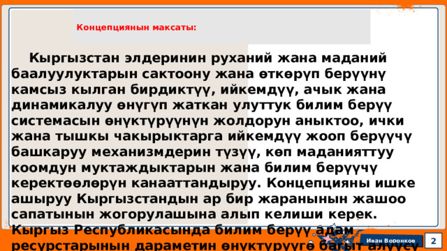 Концепциянын максаты:  Кыргызстан элдеринин руханий жана маданий баалуулуктарын сактоону жана өткөрүп берүүнү камсыз кылган бирдиктүү, ийкемдүү, ачык жана динамикалуу өнүгүп жаткан улуттук билим берүү системасын өнүктүрүүнүн жолдорун аныктоо, ички жана тышкы чакырыктарга ийкемдүү жооп берүүчү башкаруу механизмдерин түзүү, көп маданияттуу коомдун муктаждыктарын жана билим берүүчү керектөөлөрүн канааттандыруу. Концепцияны ишке ашыруу Кыргызстандын ар бир жаранынын жашоо сапатынын жогорулашына алып келиши керек. Кыргыз Республикасында билим берүү адам ресурстарынын дараметин өнүктүрүүгө багыт алуусу менен, эки масштабдуу ишти аткаруусу зарыл. 1 1 