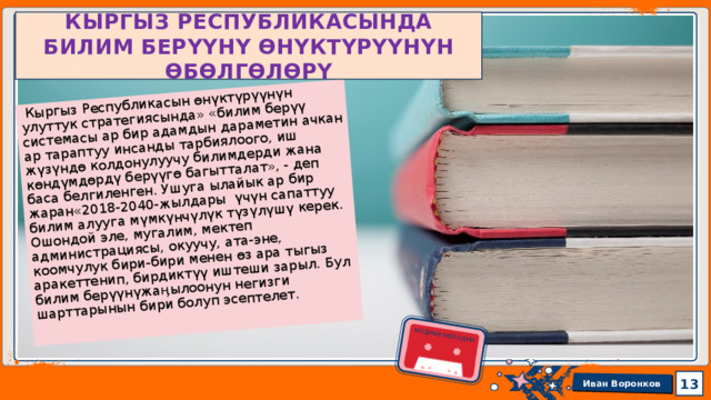  Кыргыз Республикасын өнүктүрүүнүн улуттук стратегиясында» «билим берүү системасы ар бир адамдын дараметин ачкан ар тараптуу инсанды тарбиялоого, иш жүзүндө колдонулуучу билимдерди жана көндүмдөрдү берүүгө багытталат», - деп баса белгиленген. Ушуга ылайык ар бир жаран«2018-2040-жылдары үчүн сапаттуу билим алууга мүмкүнчүлүк түзүлүшү керек. Ошондой эле, мугалим, мектеп администрациясы, окуучу, ата-эне, коомчулук бири-бири менен өз ара тыгыз аракеттенип, бирдиктүү иштеши зарыл. Бул билим берүүнүжаӊылоонун негизги шарттарынын бири болуп эсептелет. МОДНЫЕ МЕЛОДИИ КЫРГЫЗ РЕСПУБЛИКАСЫНДА БИЛИМ БЕРҮҮНҮ ӨНҮКТҮРҮҮНҮН ӨБӨЛГӨЛӨРҮ 1 13 