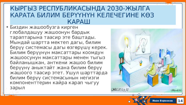 КЫРГЫЗ РЕСПУБЛИКАСЫНДА 2030-ЖЫЛГА КАРАТА БИЛИМ БЕРҮҮНҮН КЕЛЕЧЕГИНЕ КѲЗ  КАРАШ Биздин жашообузга кирген глобалдашуу жашоонун бардык тараптарына таасир эте баштады. Мындай шартта мектеп дагы, билим берүү системасы дагы өзгөрүшү керек. Билим берүүнүн максаттары коомдун жашоосунун максаттары менен тыгыз байланышкан, анткени жашоо билим берүүнү аныктайт жана билим берүү жашоого таасир этет. Ушул шарттарда билим берүү системасынын негизги компоненттерин кайра карап чыгуу зарыл 13 