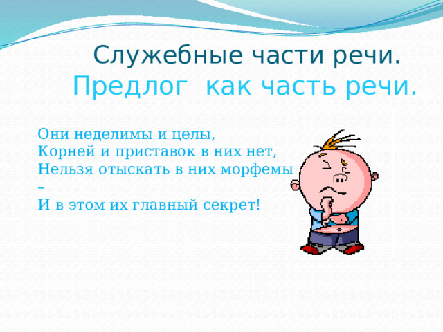  Служебные части речи.   Предлог как часть речи. Они неделимы и целы,  Корней и приставок в них нет,  Нельзя отыскать в них морфемы –   И в этом их главный секрет! 