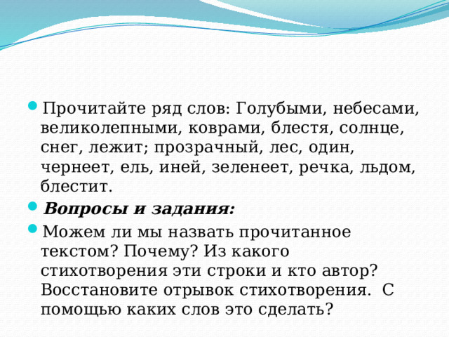 Прочитайте ряд слов: Голубыми, небесами, великолепными, коврами, блестя, солнце, снег, лежит; прозрачный, лес, один, чернеет, ель, иней, зеленеет, речка, льдом, блестит. Вопросы и задания: Можем ли мы назвать прочитанное текстом? Почему? Из какого стихотворения эти строки и кто автор? Восстановите отрывок стихотворения. С помощью каких слов это сделать? 