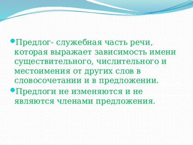 Предлог- служебная часть речи, которая выражает зависимость имени существительного, числительного и местоимения от других слов в словосочетании и в предложении. Предлоги не изменяются и не являются членами предложения. 