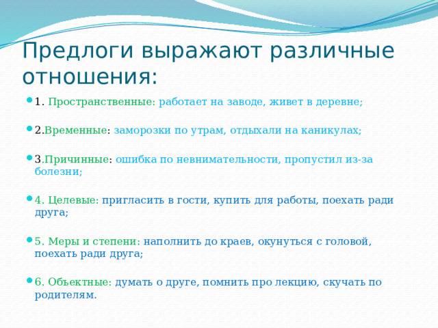 Предлоги выражают различные отношения: 1. Пространственные: работает на заводе, живет в деревне; 2. Временные : заморозки по утрам, отдыхали на каникулах; 3 .Причинные : ошибка по невнимательности, пропустил из-за болезни; 4. Целевые: пригласить в гости, купить для работы, поехать ради друга; 5. Меры и степени: наполнить до краев, окунуться с головой, поехать ради друга; 6. Объектные: думать о друге, помнить про лекцию, скучать по родителям. 