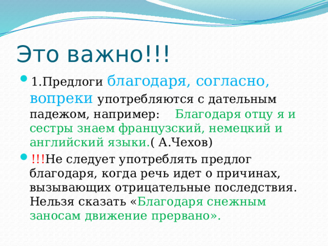 Это важно!!! 1.Предлоги благодаря, согласно, вопреки употребляются с дательным падежом, например: Благодаря отцу я и сестры знаем французский, немецкий и английский языки. ( А.Чехов) !!! Не следует употреблять предлог благодаря, когда речь идет о причинах, вызывающих отрицательные последствия. Нельзя сказать « Благодаря снежным заносам движение прервано». 