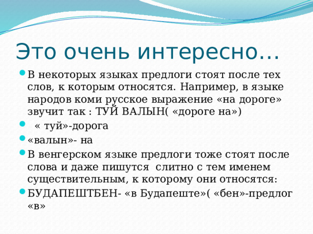 Это очень интересно… В некоторых языках предлоги стоят после тех слов, к которым относятся. Например, в языке народов коми русское выражение «на дороге» звучит так : ТУЙ ВАЛЫН( «дороге на»)  « туй»-дорога «валын»- на В венгерском языке предлоги тоже стоят после слова и даже пишутся слитно с тем именем существительным, к которому они относятся: БУДАПЕШТБЕН- «в Будапеште»( «бен»-предлог «в» 