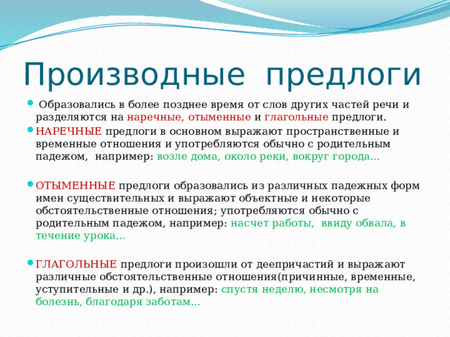 Производные предлоги  Образовались в более позднее время от слов других частей речи и разделяются на наречные, отыменные и глагольные предлоги. НАРЕЧНЫЕ предлоги в основном выражают пространственные и временные отношения и употребляются обычно с родительным падежом, например: возле дома, около реки, вокруг города… ОТЫМЕННЫЕ предлоги образовались из различных падежных форм имен существительных и выражают объектные и некоторые обстоятельственные отношения; употребляются обычно с родительным падежом, например: насчет работы, ввиду обвала, в течение урока… ГЛАГОЛЬНЫЕ предлоги произошли от деепричастий и выражают различные обстоятельственные отношения(причинные, временные, уступительные и др.), например: спустя неделю, несмотря на болезнь, благодаря заботам… 