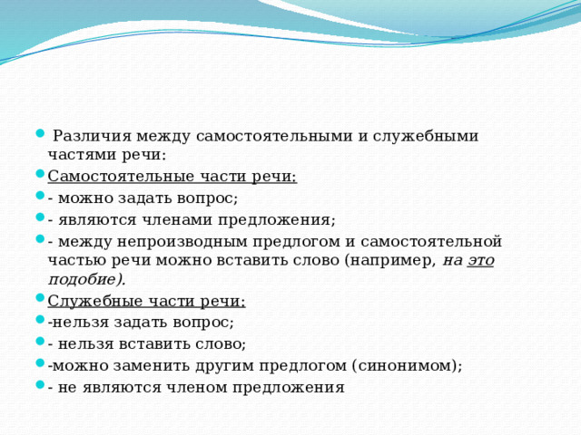  Различия между самостоятельными и служебными частями речи: Самостоятельные части речи: - можно задать вопрос; - являются членами предложения; - между непроизводным предлогом и самостоятельной частью речи можно вставить слово (например, на это подобие). Служебные части речи: -нельзя задать вопрос; - нельзя вставить слово; -можно заменить другим предлогом (синонимом); - не являются членом предложения 