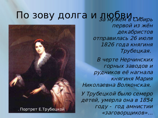 По зову долга и любви… За мужем в Сибирь первой из жён декабристов отправилась 26 июля 1826 года княгиня Трубецкая. В черте Нерчинских горных заводов и рудников её нагнала княгиня Мария Николаевна Волконская. У Трубецкой было семеро детей, умерла она в 1854 году - год амнистии «заговорщиков»… . Портрет Е.Трубецкой 