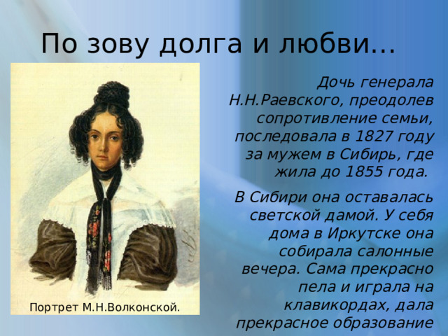 По зову долга и любви… Дочь генерала Н.Н.Раевского, преодолев сопротивление семьи, последовала в 1827 году за мужем в Сибирь, где жила до 1855 года. В Сибири она оставалась светской дамой. У себя дома в Иркутске она собирала салонные вечера. Сама прекрасно пела и играла на клавикордах, дала прекрасное образование своим детям... Портрет М.Н.Волконской. 