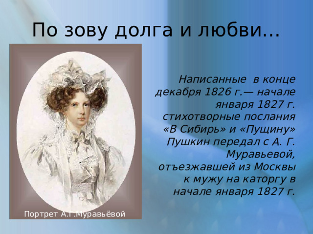 По зову долга и любви… Написанные в конце декабря 1826 г.— начале января 1827 г. стихотворные послания «В Сибирь» и «Пущину» Пушкин передал с А. Г. Муравьевой, отъезжавшей из Москвы к мужу на каторгу в начале января 1827 г. Портрет А.Г.Муравьёвой 