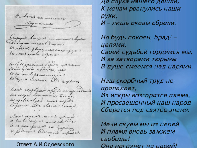 Струн вещих пламенные звуки До слуха нашего дошли, К мечам рванулись наши руки, И – лишь оковы обрели.  Но будь покоен, брад! – цепями, Своей судьбой гордимся мы, И за затворами тюрьмы В душе смеемся над царями.  Наш скорбный труд не пропадает, Из искры возгорится пламя, И просвещенный наш народ Сберется под святое знамя.  Мечи скуем мы из цепей И пламя вновь зажжем свободы! Она нагрянет на царей! И радостно вздохнут народы! Ответ А.И.Одоевского Пушкину 