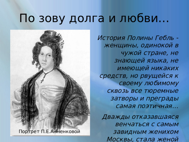 По зову долга и любви… История Полины Гебль - женщины, одинокой в чужой стране, не знающей языка, не имеющей никаких средств, но рвущейся к своему любимому сквозь все тюремные затворы и преграды самая поэтичная… Дважды отказавшаяся венчаться с самым завидным женихом Москвы, стала женой ссыльнокаторжного и была счастлива… Портрет П.Е.Анненковой 