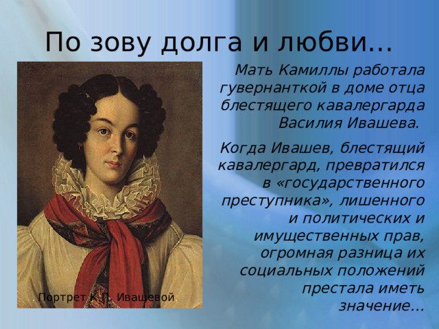 По зову долга и любви… Мать Камиллы работала гувернанткой в доме отца блестящего кавалергарда Василия Ивашева. Когда Ивашев, блестящий кавалергард, превратился в «государственного преступника», лишенного и политических и имущественных прав, огромная разница их социальных положений престала иметь значение… . Портрет К.П. Ивашевой . 