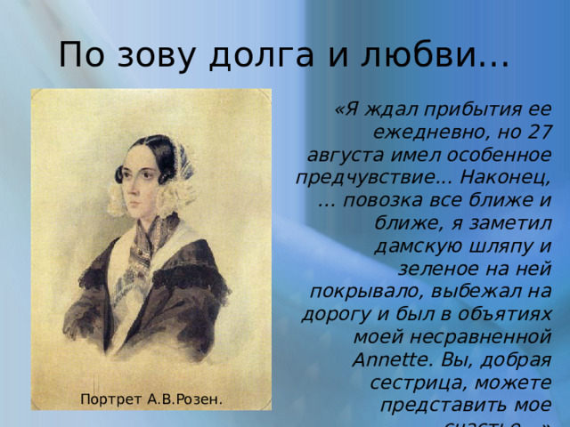 По зову долга и любви… «Я ждал прибытия ее ежедневно, но 27 августа имел особенное предчувствие... Наконец, … повозка все ближе и ближе, я заметил дамскую шляпу и зеленое на ней покрывало, выбежал на дорогу и был в объятиях моей несравненной Annette. Вы, добрая сестрица, можете представить мое счастье…» Из письма А.Е.Розена Портрет А.В.Розен. 