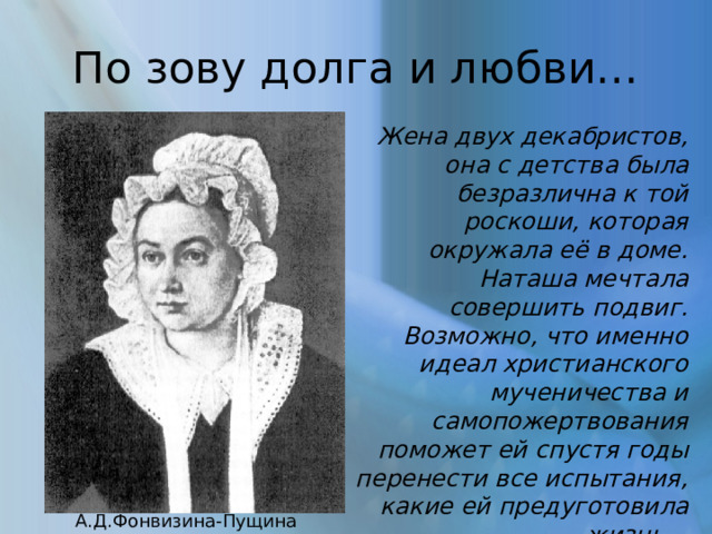 По зову долга и любви… Жена двух декабристов, она с детства была безразлична к той роскоши, которая окружала её в доме. Наташа мечтала совершить подвиг. Возможно, что именно идеал христианского мученичества и самопожертвования поможет ей спустя годы перенести все испытания, какие ей предуготовила жизнь… А.Д.Фонвизина-Пущина 