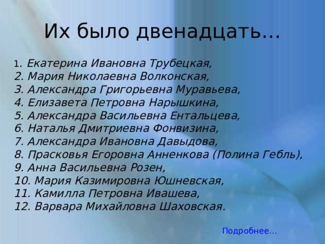 Их было двенадцать… 1 . Екатерина Ивановна Трубецкая, 2. Мария Николаевна Волконская, 3. Александра Григорьевна Муравьева, 4. Елизавета Петровна Нарышкина, 5. Александра Васильевна Ентальцева, 6. Наталья Дмитриевна Фонвизина, 7. Александра Ивановна Давыдова, 8. Прасковья Егоровна Анненкова (Полина Гебль), 9. Анна Васильевна Розен, 10. Мария Казимировна Юшневская, 11. Камилла Петровна Ивашева, 12. Варвара Михайловна Шаховская. Подробнее… 