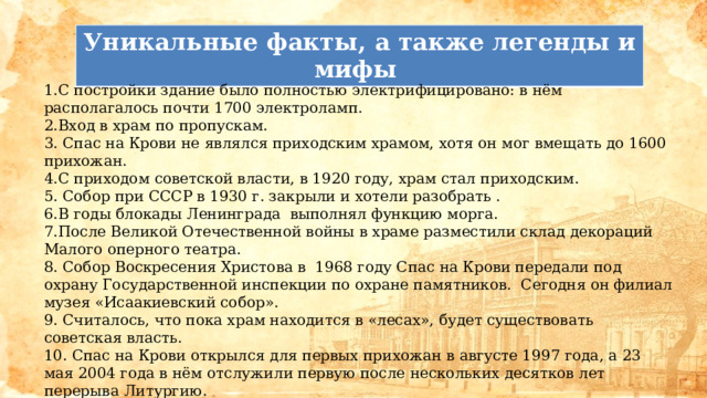 Уникальные факты, а также легенды и мифы  1.С постройки здание было полностью электрифицировано: в нём располагалось почти 1700 электроламп. 2.Вход в храм по пропускам. 3. Спас на Крови не являлся приходским храмом, хотя он мог вмещать до 1600 прихожан. 4.С приходом советской власти, в 1920 году, храм стал приходским. 5. Собор при СССР в 1930 г. закрыли и хотели разобрать . 6.В годы блокады Ленинграда выполнял функцию морга. 7.После Великой Отечественной войны в храме разместили склад декораций Малого оперного театра. 8. Собор Воскресения Христова в 1968 году Спас на Крови передали под охрану Государственной инспекции по охране памятников. Сегодня он филиал музея «Исаакиевский собор». 9. Считалось, что пока храм находится в «лесах», будет существовать советская власть. 10. Спас на Крови открылся для первых прихожан в августе 1997 года, а 23 мая 2004 года в нём отслужили первую после нескольких десятков лет перерыва Литургию. 11.В январе 2014 года здесь зарегистрировали приход храма. 