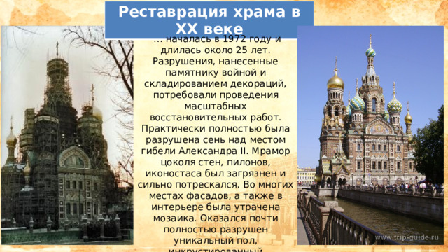 Реставрация храма в XX веке … началась в 1972 году и длилась около 25 лет. Разрушения, нанесенные памятнику войной и складированием декораций, потребовали проведения масштабных восстановительных работ. Практически полностью была разрушена сень над местом гибели Александра II. Мрамор цоколя стен, пилонов, иконостаса был загрязнен и сильно потрескался. Во многих местах фасадов, а также в интерьере была утрачена мозаика. Оказался почти полностью разрушен уникальный пол, инкрустированный итальянским мрамором. 