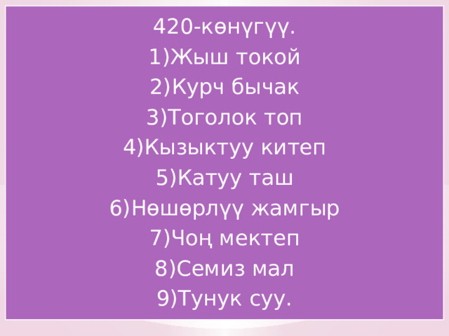 420-көнүгүү. 1)Жыш токой 2)Курч бычак 3)Тоголок топ 4)Кызыктуу китеп 5)Катуу таш 6)Нөшөрлүү жамгыр 7)Чоң мектеп 8)Семиз мал 9)Тунук суу. 