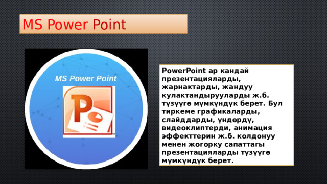 MS  Power  Point PowerPoint ар кандай презентацияларды, жарнактарды, жандуу кулактандырууларды ж.б. түзүүгө мүмкүндүк берет. Бул тиркеме графикаларды, слайддарды, үндөрдү, видеоклиптерди, анимация эффекттерин ж.б. колдонуу менен жогорку сапаттагы презентацияларды түзүүгө мүмкүндүк берет. 