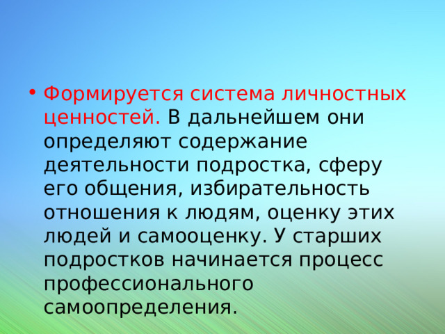 Формируется система личностных ценностей. В дальнейшем они определяют содержание деятельности подростка, сферу его общения, избирательность отношения к людям, оценку этих людей и самооценку. У старших подростков начинается процесс профессионального самоопределения. 