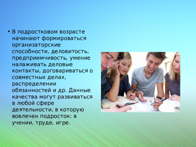 В подростковом возрасте начинают формироваться организаторские способности, деловитость, предприимчивость, умение налаживать деловые контакты, договариваться о совместных делах, распределении обязанностей и др. Данные качества могут развиваться в любой сфере деятельности, в которую вовлечен подросток: в учении, труде, игре. 