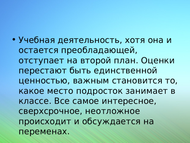 Учебная деятельность, хотя она и остается преобладающей, отступает на второй план. Оценки перестают быть единственной ценностью, важным становится то, какое место подросток занимает в классе. Все самое интересное, сверхсрочное, неотложное происходит и обсуждается на переменах. 