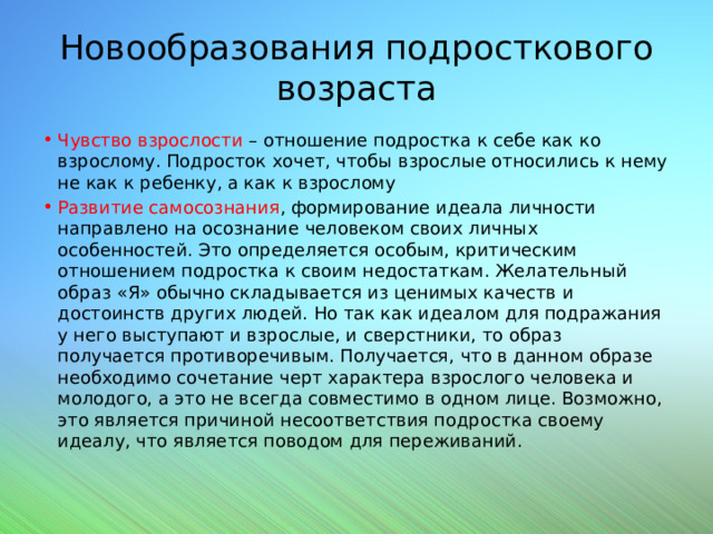 Новообразования подросткового возраста Чувство взрослости – отношение подростка к себе как ко взрослому. Подросток хочет, чтобы взрослые относились к нему не как к ребенку, а как к взрослому Развитие самосознания , формирование идеала личности направлено на осознание человеком своих личных особенностей. Это определяется особым, критическим отношением подростка к своим недостаткам. Желательный образ «Я» обычно складывается из ценимых качеств и достоинств других людей. Но так как идеалом для подражания у него выступают и взрослые, и сверстники, то образ получается противоречивым. Получается, что в данном образе необходимо сочетание черт характера взрослого человека и молодого, а это не всегда совместимо в одном лице. Возможно, это является причиной несоответствия подростка своему идеалу, что является поводом для переживаний. 