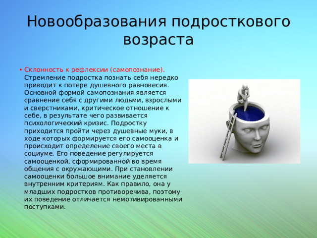 Новообразования подросткового возраста Склонность к рефлексии (самопознание). Стремление подростка познать себя нередко приводит к потере душевного равновесия. Основной формой самопознания является сравнение себя с другими людьми, взрослыми и сверстниками, критическое отношение к себе, в результате чего развивается психологический кризис. Подростку приходится пройти через душевные муки, в ходе которых формируется его самооценка и происходит определение своего места в социуме. Его поведение регулируется самооценкой, сформированной во время общения с окружающими. При становлении самооценки большое внимание уделяется внутренним критериям. Как правило, она у младших подростков противоречива, поэтому их поведение отличается немотивированными поступками. 
