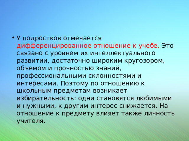 У подростков отмечается дифференцированное отношение к учебе. Это связано с уровнем их интеллектуального развитии, достаточно широким кругозором, объемом и прочностью знаний, профессиональными склонностями и интересами. Поэтому по отношению к школьным предметам возникает избирательность: одни становятся любимыми и нужными, к другим интерес снижается. На отношение к предмету влияет также личность учителя. 
