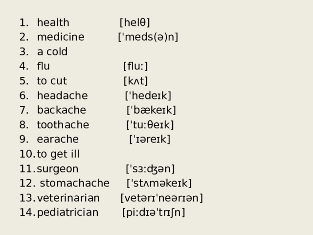 health [helθ] medicine [ˈmeds(ə)n] a cold flu [fluː] to cut [kʌt] headache [ˈhedeɪk] backache [ˈbækeɪk] toothache [ˈtuːθeɪk] earache [ˈɪəreɪk] to get ill surgeon [ˈsɜːʤən]  stomachache [ˈstʌməkeɪk] veterinarian [vetərɪˈneərɪən] pediatrician [piːdɪəˈtrɪʃn] 