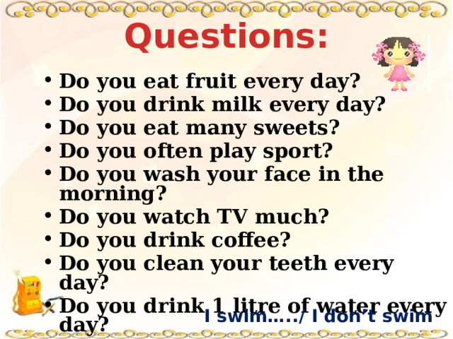 Questions: Do you eat fruit every day? Do you drink milk every day? Do you eat many sweets? Do you often play sport? Do you wash your face in the morning? Do you watch TV much? Do you drink coffee? Do you clean your teeth every day? Do you drink 1 litre of water every day? I swim…../ I don’t swim …… 