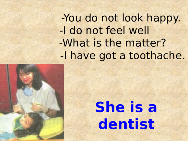 -You do not look happy.  -I do not feel well  -What is the matter?  -I have got a toothache.     She is a dentist 
