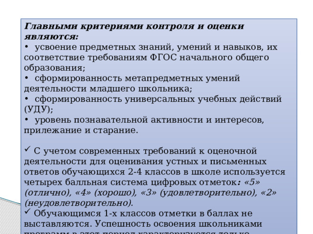 Главными критериями контроля и оценки являются:  усвоение предметных знаний, умений и навыков, их соответствие требованиям ФГОС начального общего образования;  сформированность метапредметных умений деятельности младшего школьника;  сформированность универсальных учебных действий (УДУ);  уровень познавательной активности и интересов, прилежание и старание.  С учетом современных требований к оценочной деятельности для оценивания устных и письменных ответов обучающихся 2-4 классов в школе используется четырех балльная система цифровых отметок : «5» (отлично), «4» (хорошо), «3» (удовлетворительно), «2» (неудовлетворительно).  Обучающимся 1-х классов отметки в баллах не выставляются. Успешность освоения школьниками программ в этот период характеризуется только качественной оценкой. 