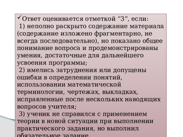 Ответ оценивается отметкой “3”, если:  1) неполно раскрыто содержание материала (содержание изложено фрагментарно, не всегда последовательно), но показано общее понимание вопроса и продемонстрированы умения, достаточные для дальнейшего усвоения программы;  2) имелись затруднения или допущены ошибки в определении понятий, использовании математической терминологии, чертежах, выкладках, исправленные после нескольких наводящих вопросов учителя;  3) ученик не справился с применением теории в новой ситуации при выполнении практического задания, но выполнил обязательное задание. 