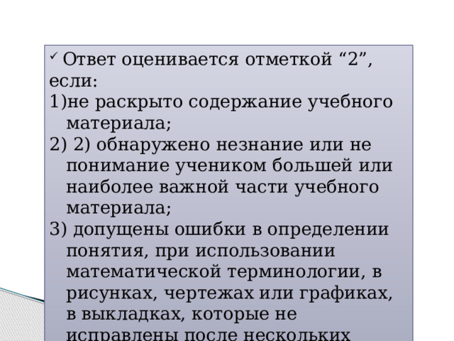  Ответ оценивается отметкой “2”, если: не раскрыто содержание учебного материала;  2) обнаружено незнание или не понимание учеником большей или наиболее важной части учебного материала;  допущены ошибки в определении понятия, при использовании математической терминологии, в рисунках, чертежах или графиках, в выкладках, которые не исправлены после нескольких наводящих вопросов учителя. 