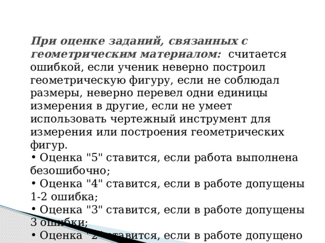 При оценке заданий, связанных с геометрическим материалом: считается ошибкой, если ученик неверно построил геометрическую фигуру, если не соблюдал размеры, неверно перевел одни единицы измерения в другие, если не умеет использовать чертежный инструмент для измерения или построения геометрических фигур.  Оценка 