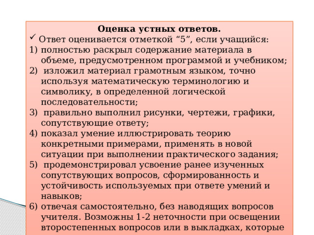 Оценка устных ответов.  Ответ оценивается отметкой “5”, если учащийся: полностью раскрыл содержание материала в объеме, предусмотренном программой и учебником;  изложил материал грамотным языком, точно используя математическую терминологию и символику, в определенной логической последовательности;  правильно выполнил рисунки, чертежи, графики, сопутствующие ответу; показал умение иллюстрировать теорию конкретными примерами, применять в новой ситуации при выполнении практического задания;  продемонстрировал усвоение ранее изученных сопутствующих вопросов, сформированность и устойчивость используемых при ответе умений и навыков; отвечая самостоятельно, без наводящих вопросов учителя. Возможны 1-2 неточности при освещении второстепенных вопросов или в выкладках, которые ученик легко исправил после замечания учителя. 