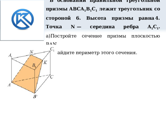     В основании правильной треугольной призмы ABCA 1 B 1 C 1 лежит треугольник со стороной 6. Высота призмы равна 4. Точка N  — середина ребра A 1 C 1 .  а)Постройте сечение призмы плоскостью BAN.  б) Найдите периметр этого сечения. 